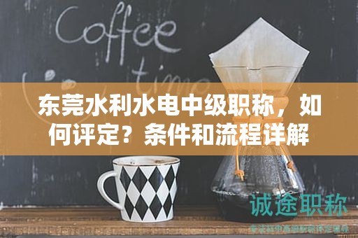 东莞水利水电中级职称，如何评定？条件和流程详解