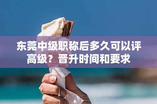 东莞中级职称后多久可以评高级？晋升时间和要求