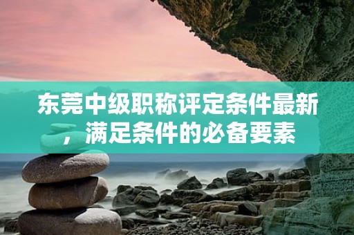 东莞中级职称评定条件最新，满足条件的必备要素