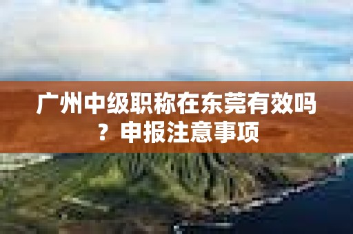 广州中级职称在东莞有效吗？申报注意事项