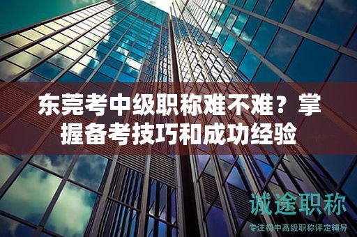 东莞考中级职称难不难？掌握备考技巧和成功经验