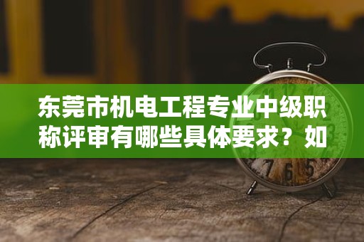 东莞市机电工程专业中级职称评审有哪些具体要求？如何备考？