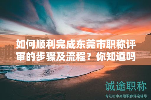 如何顺利完成东莞市职称评审的步骤及流程？你知道吗？