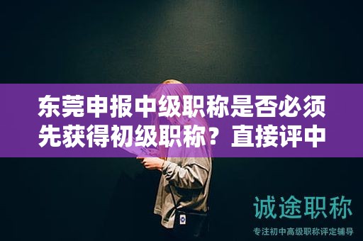 东莞申报中级职称是否必须先获得初级职称？直接评中级的可能性大吗？