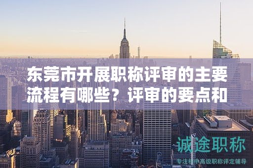 东莞市开展职称评审的主要流程有哪些？评审的要点和注意事项？