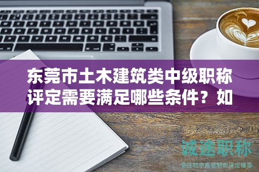 东莞市土木建筑类中级职称评定需要满足哪些条件？如何备考？