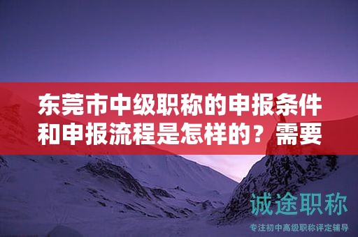 东莞市中级职称的申报条件和申报流程是怎样的？需要准备哪些材料？