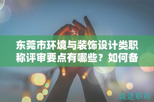 东莞市环境与装饰设计类职称评审要点有哪些？如何备考？