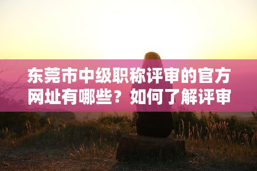 东莞市中级职称评审的官方网址有哪些？如何了解评审动态？