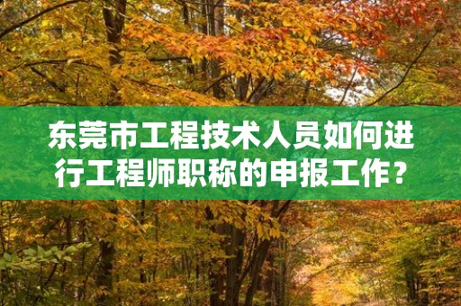 东莞市工程技术人员如何进行工程师职称的申报工作？流程和注意事项？