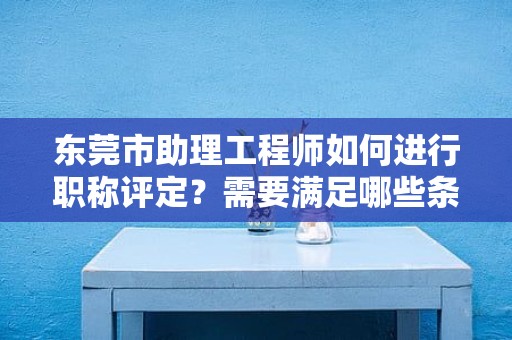 东莞市助理工程师如何进行职称评定？需要满足哪些条件和要求？