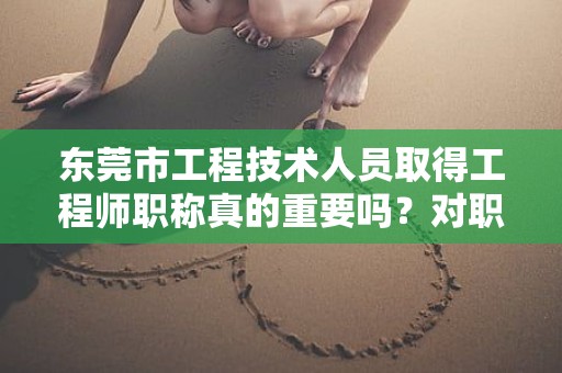 东莞市工程技术人员取得工程师职称真的重要吗？对职业发展有何帮助？