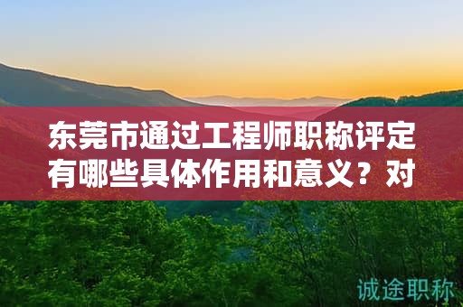 东莞市通过工程师职称评定有哪些具体作用和意义？对个人发展的帮助是什么？