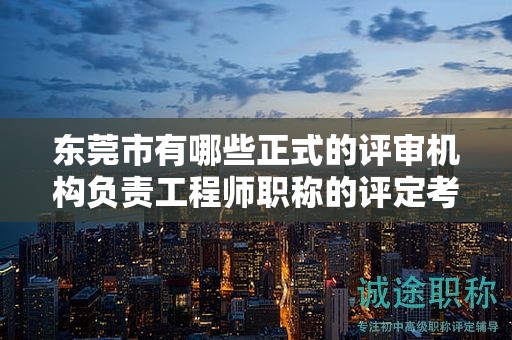 东莞市有哪些正式的评审机构负责工程师职称的评定考试工作？