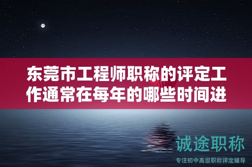 东莞市工程师职称的评定工作通常在每年的哪些时间进行？如何掌握？