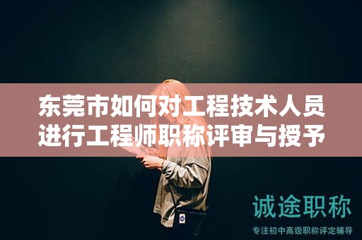 东莞市如何对工程技术人员进行工程师职称评审与授予？流程是怎样的？