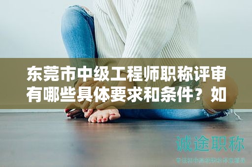 东莞市中级工程师职称评审有哪些具体要求和条件？如何备考？