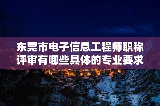 东莞市电子信息工程师职称评审有哪些具体的专业要求？