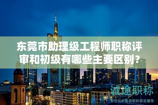 东莞市助理级工程师职称评审和初级有哪些主要区别？如何准备？