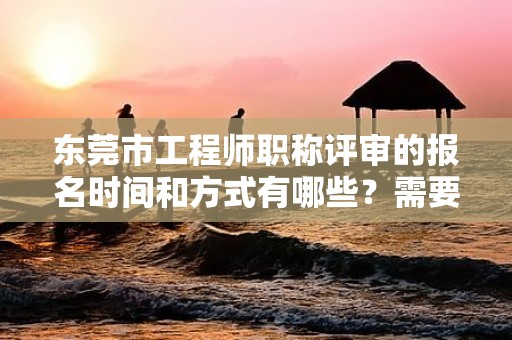 东莞市工程师职称评审的报名时间和方式有哪些？需要准备哪些材料？