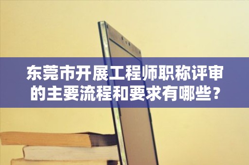 东莞市开展工程师职称评审的主要流程和要求有哪些？