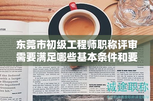 东莞市初级工程师职称评审需要满足哪些基本条件和要求？具体解析。