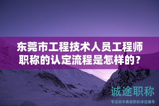 东莞市工程技术人员工程师职称的认定流程是怎样的？需注意什么？
