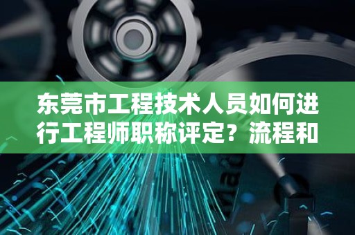 东莞市工程技术人员如何进行工程师职称评定？流程和注意事项。