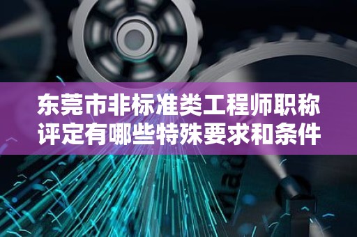 东莞市非标准类工程师职称评定有哪些特殊要求和条件？如何备考申报？