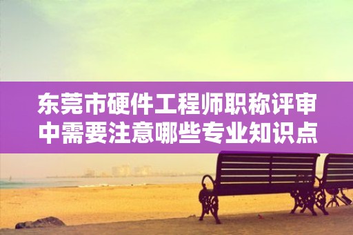 东莞市硬件工程师职称评审中需要注意哪些专业知识点？如何备考？