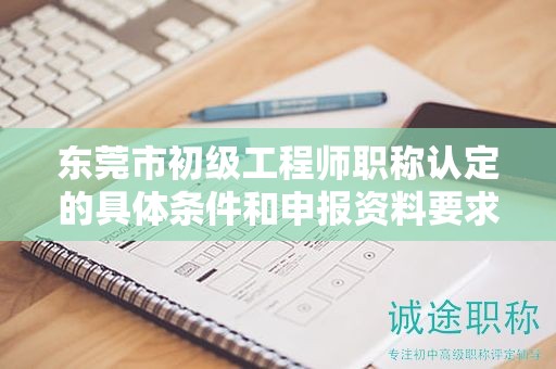东莞市初级工程师职称认定的具体条件和申报资料要求有哪些？