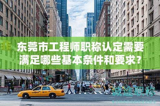 东莞市工程师职称认定需要满足哪些基本条件和要求？资料准备提示