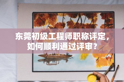 东莞初级工程师职称评定，如何顺利通过评审？