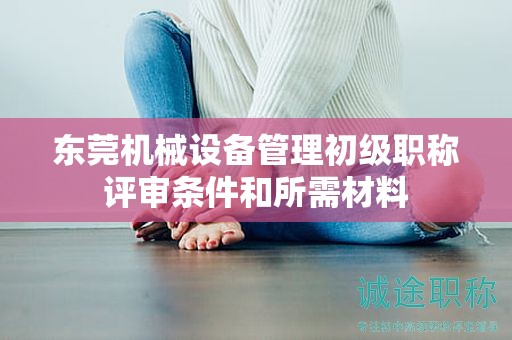 东莞机械设备管理初级职称评审条件和所需材料