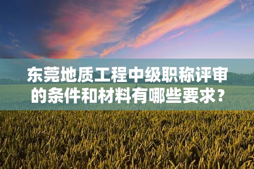 东莞地质工程中级职称评审的条件和材料有哪些要求？了解评审该职称所需满足的具体要素