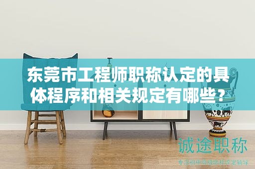 东莞市工程师职称认定的具体程序和相关规定有哪些？内容介绍
