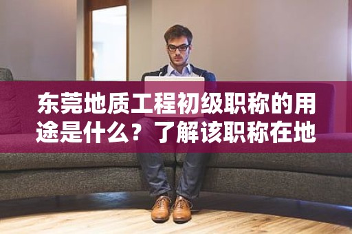 东莞地质工程初级职称的用途是什么？了解该职称在地质工程领域中的作用和价值