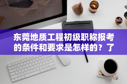 东莞地质工程初级职称报考的条件和要求是怎样的？了解报考该职称所需满足的标准