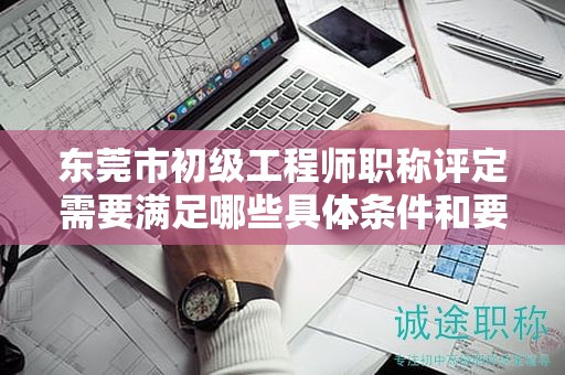 东莞市初级工程师职称评定需要满足哪些具体条件和要求？