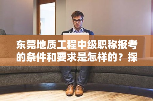 东莞地质工程中级职称报考的条件和要求是怎样的？探索报考该职称所需满足的标准