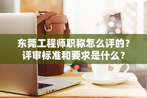 东莞工程师职称怎么评的？评审标准和要求是什么？