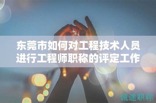 东莞市如何对工程技术人员进行工程师职称的评定工作？流程是什么？
