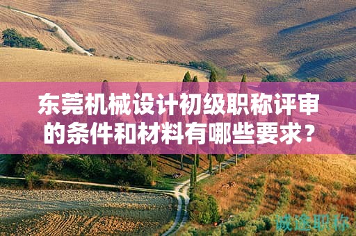 东莞机械设计初级职称评审的条件和材料有哪些要求？探索初级职称评审所需的具体要素