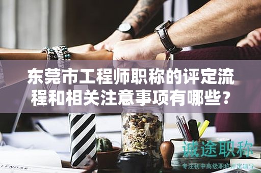 东莞市工程师职称的评定流程和相关注意事项有哪些？如何顺利取得？