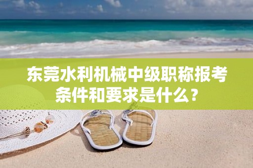 东莞水利机械中级职称报考条件和要求是什么？