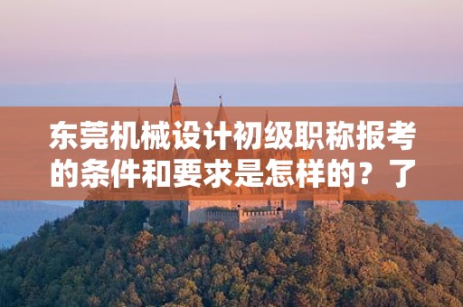 东莞机械设计初级职称报考的条件和要求是怎样的？了解报考该职称所需满足的标准