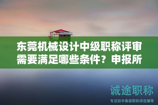 东莞机械设计中级职称评审需要满足哪些条件？申报所需的具体材料是什么？