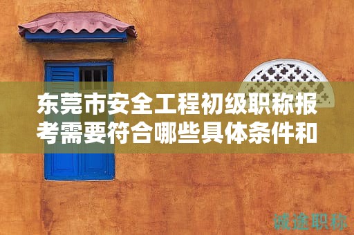 东莞市安全工程初级职称报考需要符合哪些具体条件和要求？