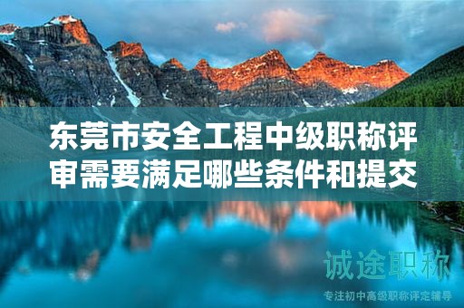 东莞市安全工程中级职称评审需要满足哪些条件和提交哪些材料？