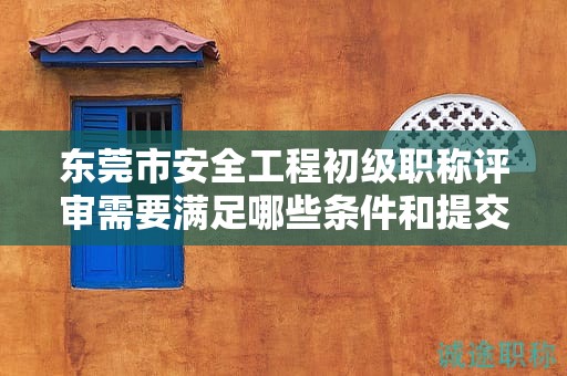 东莞市安全工程初级职称评审需要满足哪些条件和提交哪些材料？